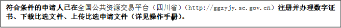 符合條件的申請(qǐng)人已在全國(guó)公共資源交易平臺(tái)（四川?。╤ttp://ggzyjy.sc.gov.cn）注冊(cè)并辦理數(shù)字證書(shū)、下載比選文件、上傳比選申請(qǐng)文件（詳見(jiàn)操作手冊(cè)）。